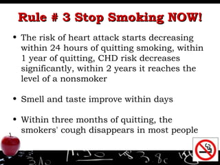 Rule # 3 Stop Smoking NOW! The risk of heart attack starts decreasing within 24 hours of quitting smoking, wi thin 1 year of quitting, CHD risk decreases significantly, within 2 years it reaches the level of a nonsmoker Smell and taste improve within days  Within three months of quitting, the smokers' cough disappears in most people 
