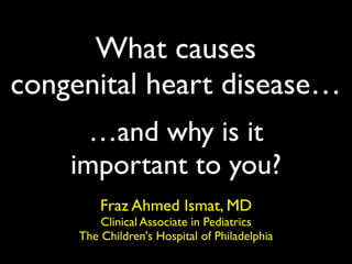 What causes
congenital heart disease…
      …and why is it
    important to you?
         Fraz Ahmed Ismat, MD
         Clinical Associate in Pediatrics
     The Children's Hospital of Philadelphia
 