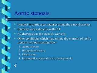 Aortic stenosis Loudest in aortic area; radiates along the carotid arteries Intensity varies directly with CO A2 decreases as the stenosis worsens Other conditions which may mimic the murmur of aortic stenosis w/o obstructing flow: 1.  Aortic sclerosis 2.  Bicuspid aortic valve 3.  Dilated aorta 4.  Increased flow across the valve during systole 