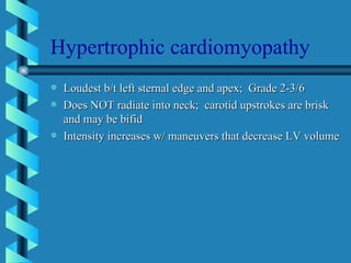 Hypertrophic cardiomyopathy Loudest b/t left sternal edge and apex;  Grade 2-3/6 Does NOT radiate into neck;  carotid upstrokes are brisk and may be bifid Intensity increases w/ maneuvers that decrease LV volume 