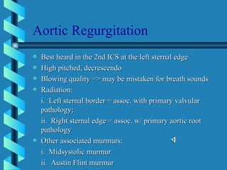 Aortic Regurgitation Best heard in the 2nd ICS at the left sternal edge High pitched, decrescendo Blowing quality => may be mistaken for breath sounds Radiation: i.  Left sternal border = assoc. with primary valvular pathology; ii.  Right sternal edge = assoc. w/ primary aortic root pathology Other associated murmurs: i.  Midsystolic murmur ii.  Austin Flint murmur 