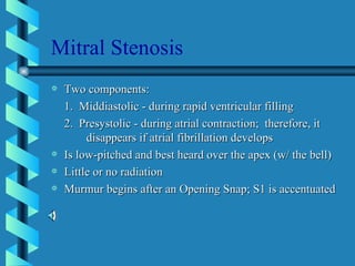 Mitral Stenosis Two components: 1.  Middiastolic - during rapid ventricular filling 2.  Presystolic - during atrial contraction;  therefore, it  disappears if atrial fibrillation develops Is low-pitched and best heard over the apex (w/ the bell) Little or no radiation Murmur begins after an Opening Snap; S1 is accentuated 
