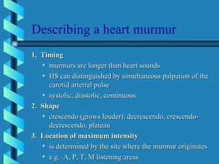 Describing a heart murmur 1.  Timing murmurs are longer than heart sounds HS can distinguished by simultaneous palpation of the carotid arterial pulse systolic, diastolic, continuous 2.  Shape crescendo (grows louder), decrescendo, crescendo-decrescendo, plateau 3.  Location of maximum intensity is determined by the site where the murmur originates e.g.  A, P, T, M listening areas 