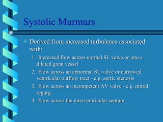 Systolic Murmurs Derived from increased turbulence associated with: 1.  Increased flow across normal SL valve or into a dilated great vessel 2.  Flow across an abnormal SL valve or narrowed ventricular outflow tract - e.g. aortic stenosis 3.  Flow across an incompetent AV valve - e.g. mitral regurg. 4.  Flow across the interventricular septum 