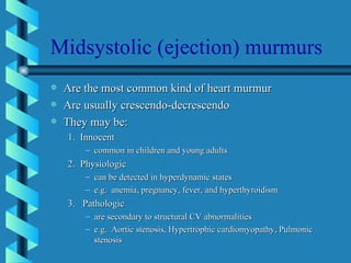 Midsystolic (ejection) murmurs Are the most common kind of heart murmur Are usually crescendo-decrescendo They may be: 1.  Innocent common in children and young adults 2.  Physiologic can be detected in hyperdynamic states e.g.  anemia, pregnancy, fever, and hyperthyroidism 3.  Pathologic are secondary to structural CV abnormalities e.g.  Aortic stenosis, Hypertrophic cardiomyopathy, Pulmonic stenosis 