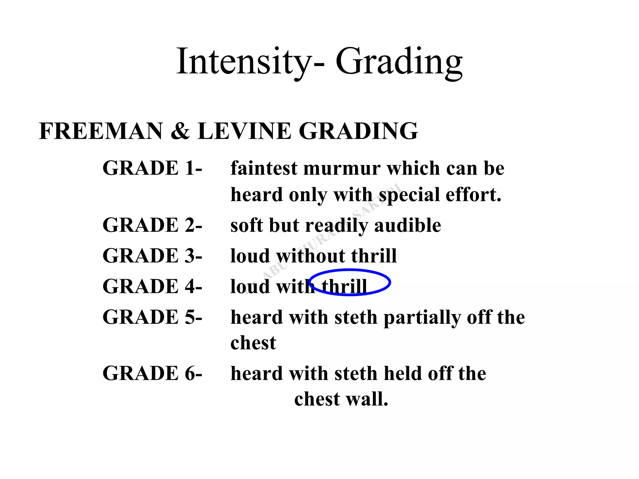 Intensity- Grading
FREEMAN & LEVINE GRADING
GRADE 1- faintest murmur which can be
heard only with special effort.
GRADE 2- soft but readily audible
GRADE 3- loud without thrill
GRADE 4- loud with thrill
GRADE 5- heard with steth partially off the
chest
GRADE 6- heard with steth held off the
chest wall.
 