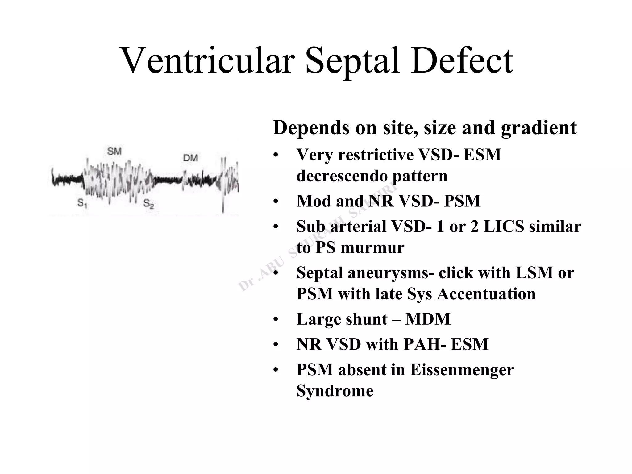 Ventricular Septal Defect
Depends on site, size and gradient
• Very restrictive VSD- ESM
decrescendo pattern
• Mod and NR VSD- PSM
• Sub arterial VSD- 1 or 2 LICS similar
to PS murmur
• Septal aneurysms- click with LSM or
PSM with late Sys Accentuation
• Large shunt – MDM
• NR VSD with PAH- ESM
• PSM absent in Eissenmenger
Syndrome
 