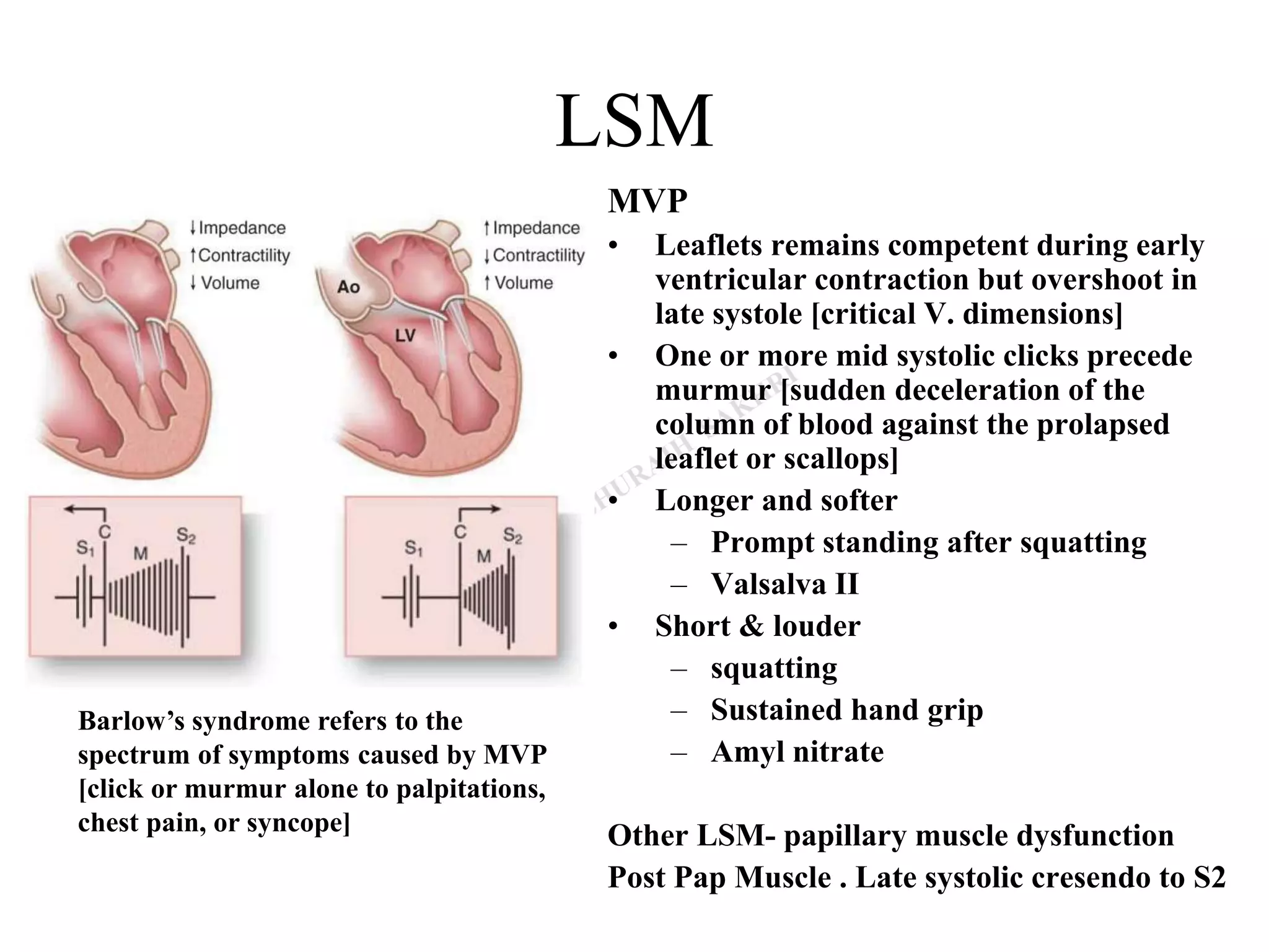 LSM
MVP
• Leaflets remains competent during early
ventricular contraction but overshoot in
late systole [critical V. dimensions]
• One or more mid systolic clicks precede
murmur [sudden deceleration of the
column of blood against the prolapsed
leaflet or scallops]
• Longer and softer
– Prompt standing after squatting
– Valsalva II
• Short & louder
– squatting
– Sustained hand grip
– Amyl nitrate
Other LSM- papillary muscle dysfunction
Post Pap Muscle . Late systolic cresendo to S2
Barlow’s syndrome refers to the
spectrum of symptoms caused by MVP
[click or murmur alone to palpitations,
chest pain, or syncope]
 