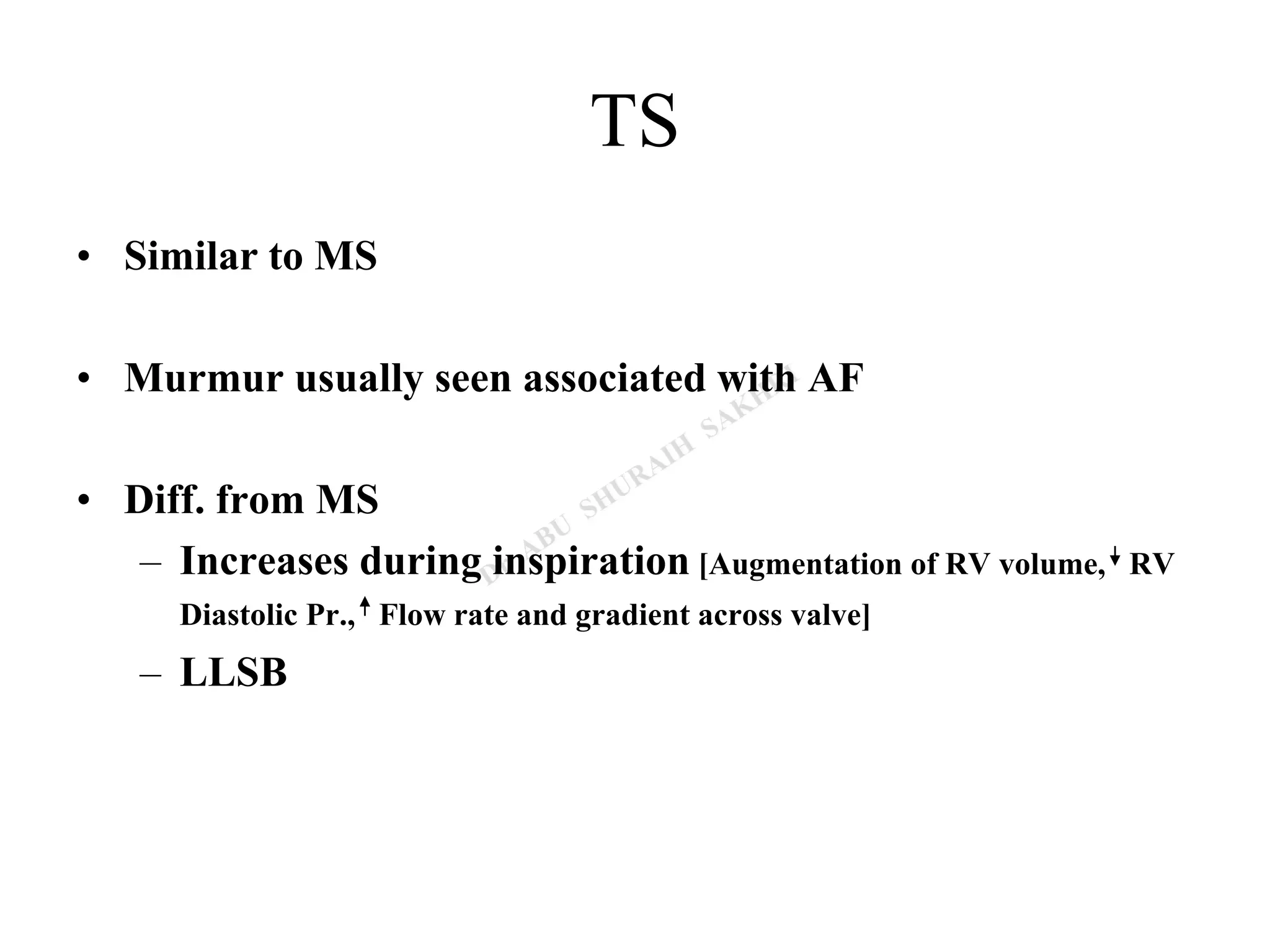 TS
• Similar to MS
• Murmur usually seen associated with AF
• Diff. from MS
– Increases during inspiration [Augmentation of RV volume, RV
Diastolic Pr., Flow rate and gradient across valve]
– LLSB
 
