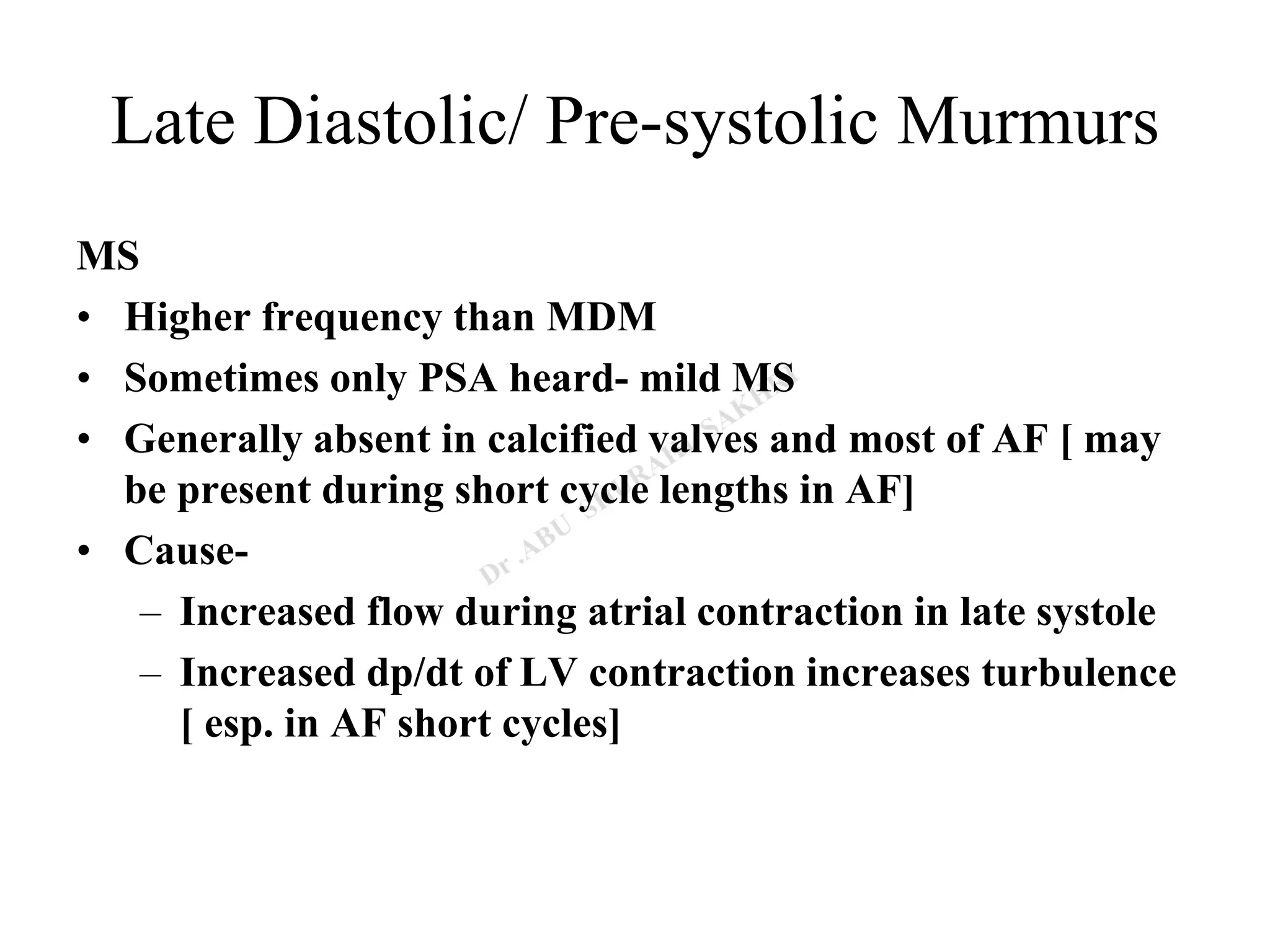 Late Diastolic/ Pre-systolic Murmurs
MS
• Higher frequency than MDM
• Sometimes only PSA heard- mild MS
• Generally absent in calcified valves and most of AF [ may
be present during short cycle lengths in AF]
• Cause-
– Increased flow during atrial contraction in late systole
– Increased dp/dt of LV contraction increases turbulence
[ esp. in AF short cycles]
 