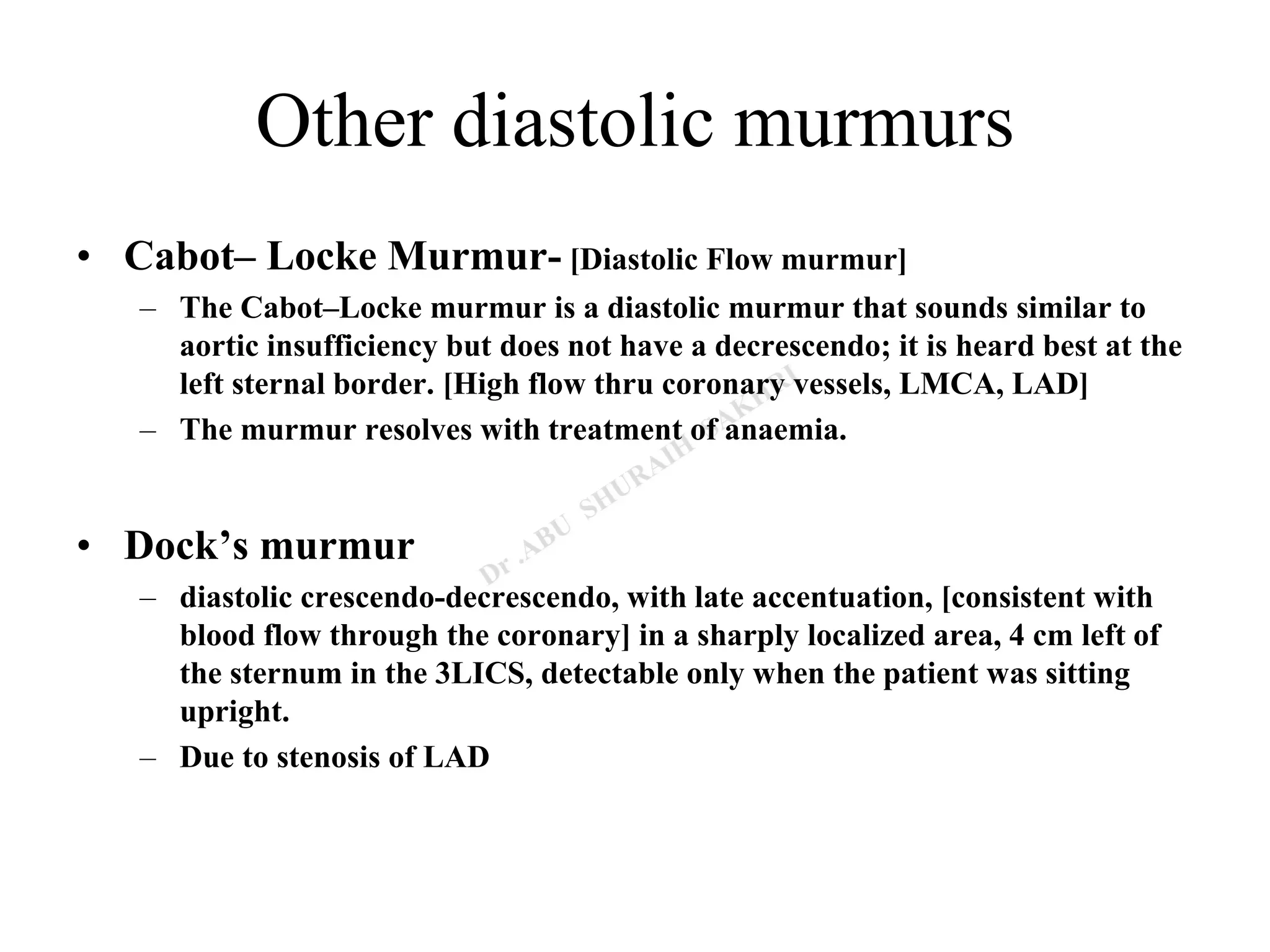 Other diastolic murmurs
• Cabot– Locke Murmur- [Diastolic Flow murmur]
– The Cabot–Locke murmur is a diastolic murmur that sounds similar to
aortic insufficiency but does not have a decrescendo; it is heard best at the
left sternal border. [High flow thru coronary vessels, LMCA, LAD]
– The murmur resolves with treatment of anaemia.
• Dock’s murmur
– diastolic crescendo-decrescendo, with late accentuation, [consistent with
blood flow through the coronary] in a sharply localized area, 4 cm left of
the sternum in the 3LICS, detectable only when the patient was sitting
upright.
– Due to stenosis of LAD
 