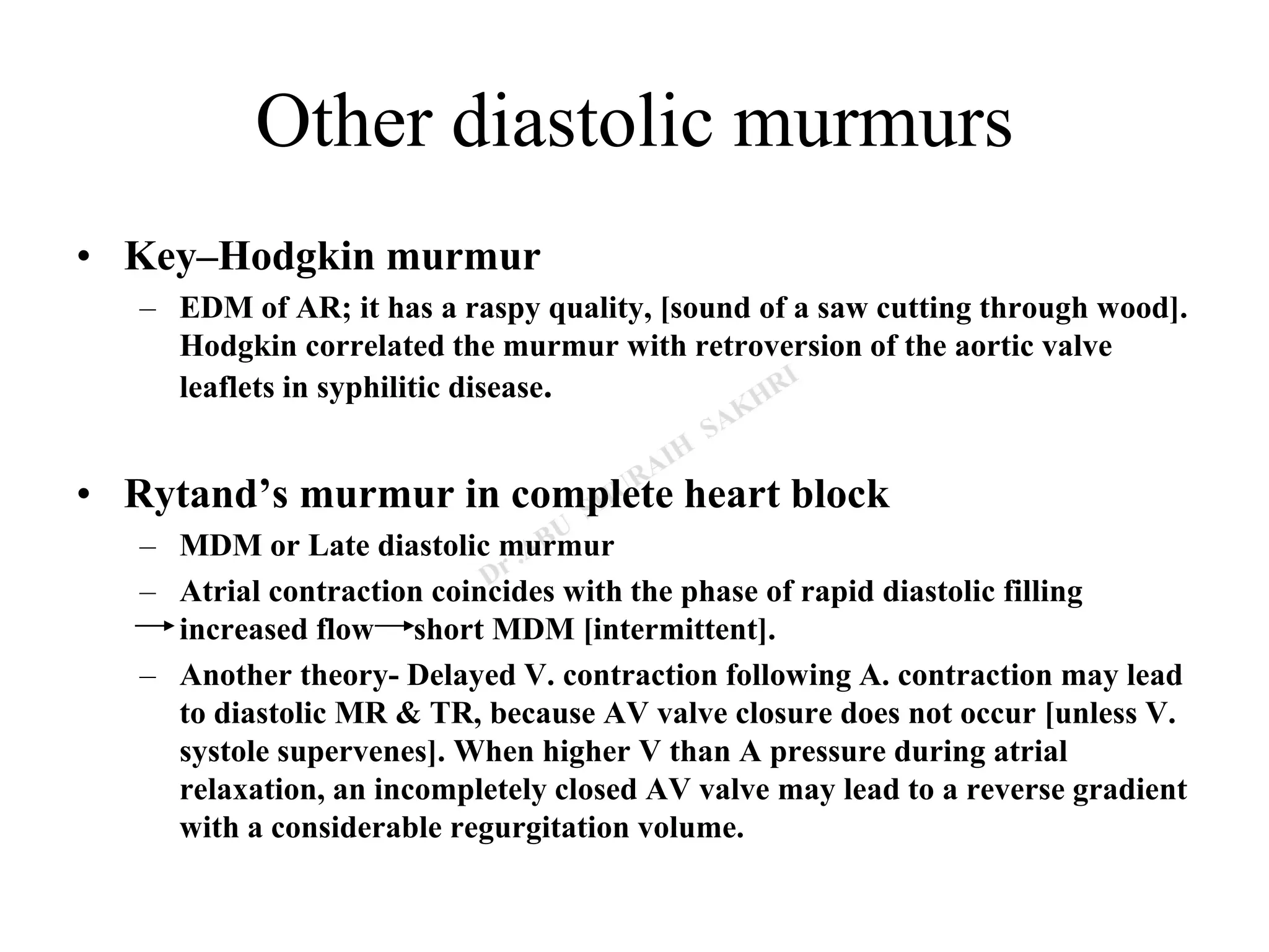 Other diastolic murmurs
• Key–Hodgkin murmur
– EDM of AR; it has a raspy quality, [sound of a saw cutting through wood].
Hodgkin correlated the murmur with retroversion of the aortic valve
leaflets in syphilitic disease.
• Rytand’s murmur in complete heart block
– MDM or Late diastolic murmur
– Atrial contraction coincides with the phase of rapid diastolic filling
increased flow short MDM [intermittent].
– Another theory- Delayed V. contraction following A. contraction may lead
to diastolic MR & TR, because AV valve closure does not occur [unless V.
systole supervenes]. When higher V than A pressure during atrial
relaxation, an incompletely closed AV valve may lead to a reverse gradient
with a considerable regurgitation volume.
 