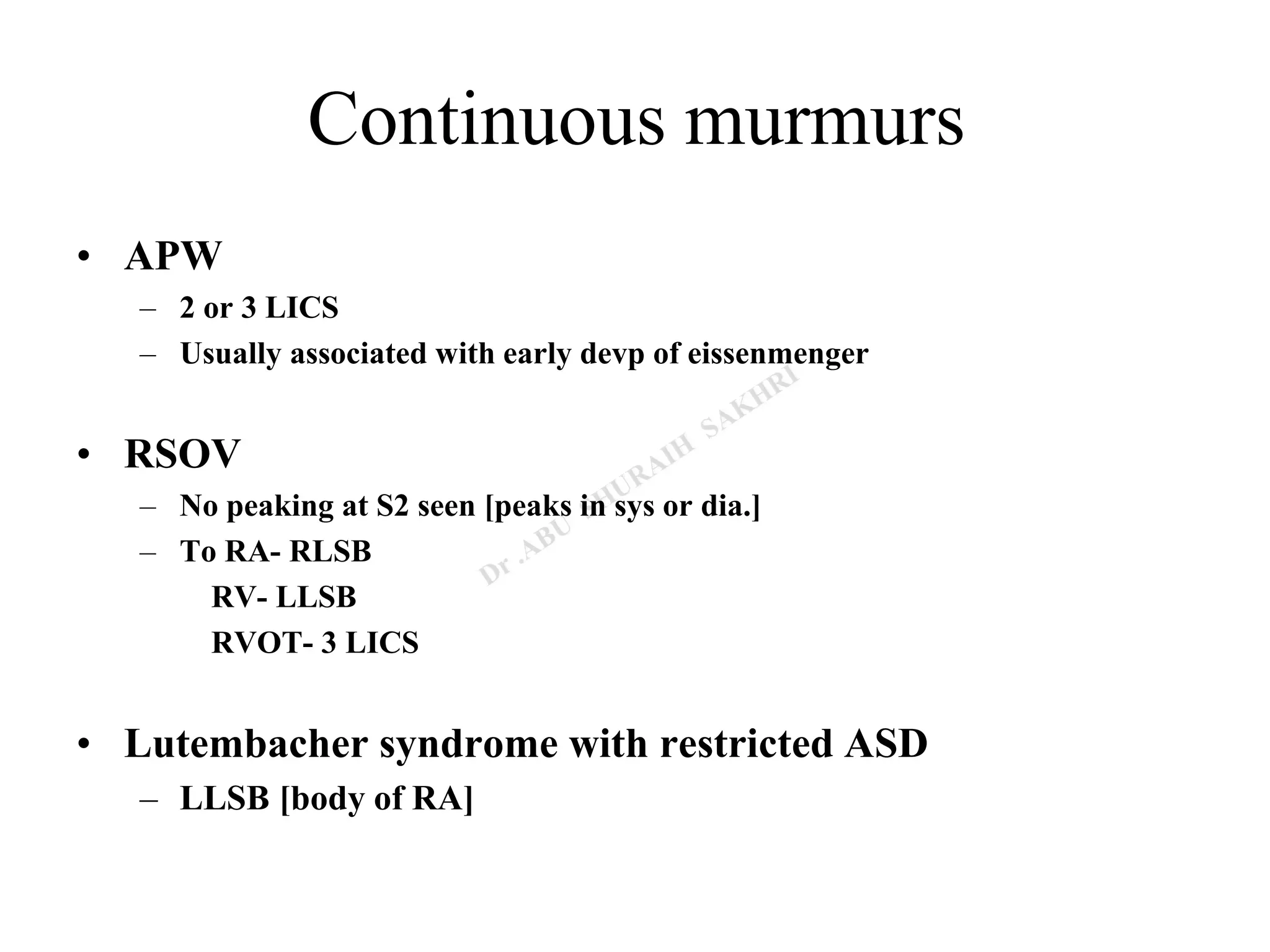 Continuous murmurs
• APW
– 2 or 3 LICS
– Usually associated with early devp of eissenmenger
• RSOV
– No peaking at S2 seen [peaks in sys or dia.]
– To RA- RLSB
RV- LLSB
RVOT- 3 LICS
• Lutembacher syndrome with restricted ASD
– LLSB [body of RA]
 