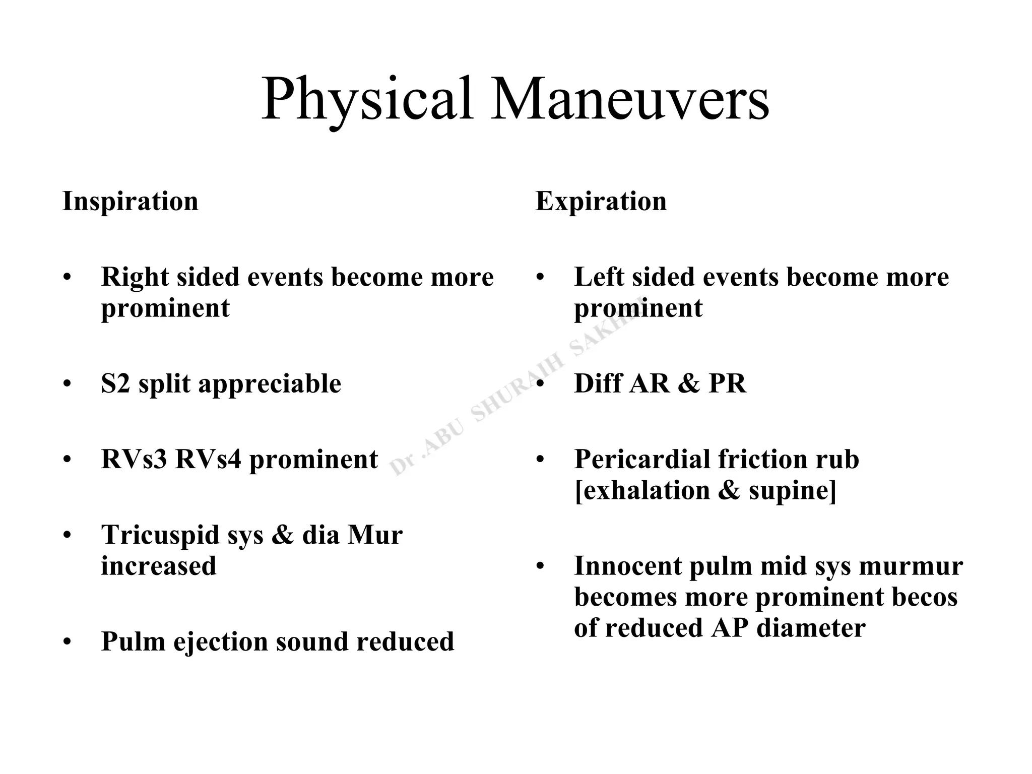 Physical Maneuvers
Inspiration
• Right sided events become more
prominent
• S2 split appreciable
• RVs3 RVs4 prominent
• Tricuspid sys & dia Mur
increased
• Pulm ejection sound reduced
Expiration
• Left sided events become more
prominent
• Diff AR & PR
• Pericardial friction rub
[exhalation & supine]
• Innocent pulm mid sys murmur
becomes more prominent becos
of reduced AP diameter
 