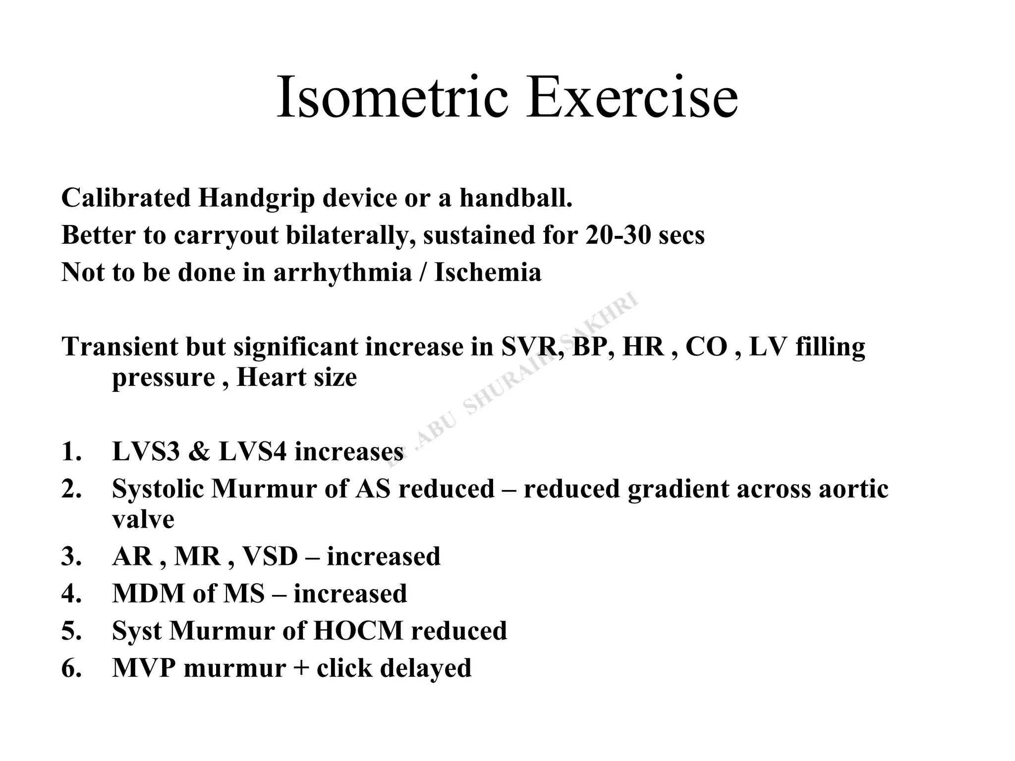 Isometric Exercise
Calibrated Handgrip device or a handball.
Better to carryout bilaterally, sustained for 20-30 secs
Not to be done in arrhythmia / Ischemia
Transient but significant increase in SVR, BP, HR , CO , LV filling
pressure , Heart size
1. LVS3 & LVS4 increases
2. Systolic Murmur of AS reduced – reduced gradient across aortic
valve
3. AR , MR , VSD – increased
4. MDM of MS – increased
5. Syst Murmur of HOCM reduced
6. MVP murmur + click delayed
 