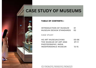 ID:1906015,1906010,1906021
CASE STUDY OF MUSEUMS
TABLE OF CONTENTS :
INTRODUCTION OF MUSEUM 01
MUSEUM DESIGN STANDARDS 02
CASE STUDY
HE ART MUSEUM,CHINA 03-06
THE MUSEUM OF ART AND 07-11
PHOTOGRAPHY, INDIA
INDEPENDENCE MUSEUM 12-15
 