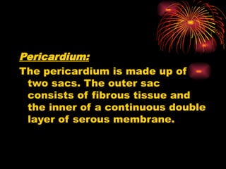 Pericardium:
The pericardium is made up of
two sacs. The outer sac
consists of fibrous tissue and
the inner of a continuous double
layer of serous membrane.
 