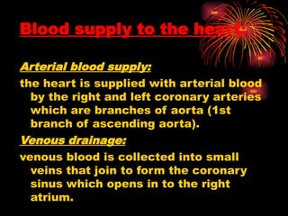 Blood supply to the heart:
Arterial blood supply:
the heart is supplied with arterial blood
by the right and left coronary arteries
which are branches of aorta (1st
branch of ascending aorta).
Venous drainage:
venous blood is collected into small
veins that join to form the coronary
sinus which opens in to the right
atrium.
 