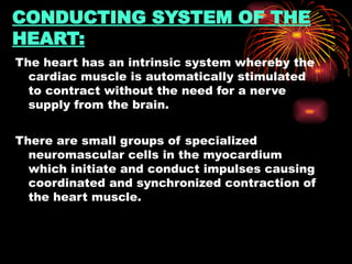 CONDUCTING SYSTEM OF THE
HEART:
The heart has an intrinsic system whereby the
cardiac muscle is automatically stimulated
to contract without the need for a nerve
supply from the brain.
There are small groups of specialized
neuromascular cells in the myocardium
which initiate and conduct impulses causing
coordinated and synchronized contraction of
the heart muscle.
 