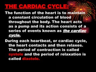 THE CARDIAC CYCLE:
The function of the heart is to maintain
a constant circulation of blood
throughout the body. The heart acts
as a pump and its action consists of a
series of events known as the cardiac
cycle.
During each heartbeat, or cardiac cycle,
the heart contacts and then relaxes.
The period of contraction is called
systole and the period of relaxation is
called diastole.
 