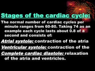 Stages of the cardiac cycle:
The normal number of cardiac cycles per
minute ranges from 60-80. Taking 74 as an
example each cycle lasts about 0.8 of a
second and consists of:
Atrial systole: contraction of the atria
Ventricular systole: contraction of the
Complete cardiac diastole: relaxation
of the atria and ventricles.
 