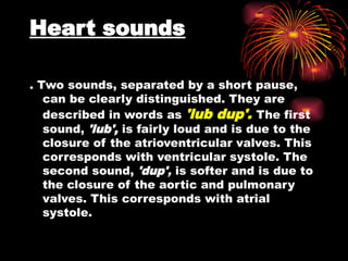 Heart sounds
. Two sounds, separated by a short pause,
can be clearly distinguished. They are
described in words as 'lub dup'. The first
sound, 'lub', is fairly loud and is due to the
closure of the atrioventricular valves. This
corresponds with ventricular systole. The
second sound, 'dup', is softer and is due to
the closure of the aortic and pulmonary
valves. This corresponds with atrial
systole.
 