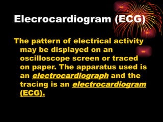 Elecrocardiogram (ECG)
The pattern of electrical activity
may be displayed on an
oscilloscope screen or traced
on paper. The apparatus used is
an electrocardiograph and the
tracing is an electrocardiogram
(ECG).
 