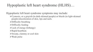 Hypoplastic left heart syndrome (HLHS)…
Hypoplastic left heart syndrome symptoms may include:
Cyanosis, or a grayish (in dark-skinned people) or bluish (in light-skinned
people) discoloration of skin, lips and nails.
Difficulty breathing
Difficulty feeding
Lack of energy (lethargy)
Rapid heartbeat.
Sweaty, clammy or cool skin
Weak pulse
 