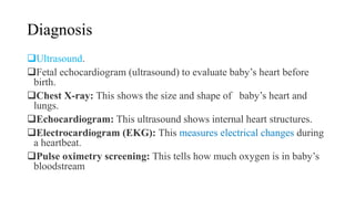 Diagnosis
Ultrasound.
Fetal echocardiogram (ultrasound) to evaluate baby’s heart before
birth.
Chest X-ray: This shows the size and shape of baby’s heart and
lungs.
Echocardiogram: This ultrasound shows internal heart structures.
Electrocardiogram (EKG): This measures electrical changes during
a heartbeat.
Pulse oximetry screening: This tells how much oxygen is in baby’s
bloodstream
 