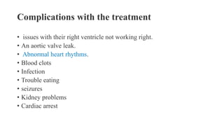 Complications with the treatment
• issues with their right ventricle not working right.
• An aortic valve leak.
• Abnormal heart rhythms.
• Blood clots
• Infection
• Trouble eating
• seizures
• Kidney problems
• Cardiac arrest
 