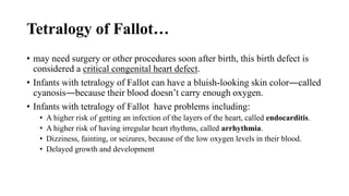 Tetralogy of Fallot…
• may need surgery or other procedures soon after birth, this birth defect is
considered a critical congenital heart defect.
• Infants with tetralogy of Fallot can have a bluish-looking skin color―called
cyanosis―because their blood doesn’t carry enough oxygen.
• Infants with tetralogy of Fallot have problems including:
• A higher risk of getting an infection of the layers of the heart, called endocarditis.
• A higher risk of having irregular heart rhythms, called arrhythmia.
• Dizziness, fainting, or seizures, because of the low oxygen levels in their blood.
• Delayed growth and development
 