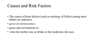 Causes and Risk Factors
• The causes of heart defects (such as tetralogy of Fallot) among most
babies are unknown.
• genes or chromosomes.
• genes and environment or
• what the mother eats or drinks or the medicines she uses.
 