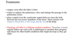 Treatments
• surgery soon after the baby is born
• widen or replace the pulmonary valve and enlarge the passage to the
pulmonary artery.
• place a patch over the ventricular septal defect to close the hole
between the two lower chambers of the heart. These actions will
improve blood flow to the lungs and the rest of the body.
• Tetralogy of Fallot is a lifelong medical condition. Therefore it needs
regular follow-up visits with a cardiologist to monitor their progress
and check for other health conditions that might develop as they get
older.
 