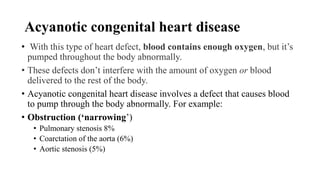 Acyanotic congenital heart disease
• With this type of heart defect, blood contains enough oxygen, but it’s
pumped throughout the body abnormally.
• These defects don’t interfere with the amount of oxygen or blood
delivered to the rest of the body.
• Acyanotic congenital heart disease involves a defect that causes blood
to pump through the body abnormally. For example:
• Obstruction (‘narrowing’)
• Pulmonary stenosis 8%
• Coarctation of the aorta (6%)
• Aortic stenosis (5%)
 