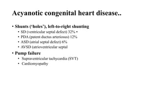 Acyanotic congenital heart disease..
• Shunts (‘holes’), left‐to‐right shunting
• SD (ventricular septal defect) 32% •
• PDA (patent ductus arteriosus) 12%
• ASD (atrial septal defect) 6%
• AVSD (atrioventricular septal
• Pump failure
• Supraventricular tachycardia (SVT)
• Cardiomyopathy
 