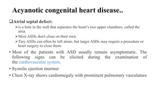 Acyanotic congenital heart disease..
Atrial septal defect:
is a hole in the wall that separates the heart’s two upper chambers, called the
atria.
Most ASDs don't close on their own.
Tiny ASDs can often be left alone, but larger ASDs may require a procedure or
heart surgery to close them.
• Most of the patients with ASD usually remain asymptomatic. The
following signs can be elicited during the examination of
the cardiovascular system.
• Systolic ejection murmur
• Chest X-ray shows cardiomegaly with prominent pulmonary vasculature
 
