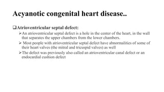 Acyanotic congenital heart disease..
Atrioventricular septal defect:
An atrioventricular septal defect is a hole in the center of the heart, in the wall
that separates the upper chambers from the lower chambers.
 Most people with atrioventricular septal defect have abnormalities of some of
their heart valves (the mitral and tricuspid valves) as well
The defect was previously also called an atrioventricular canal defect or an
endocardial cushion defect
 