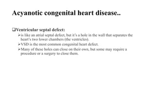 Acyanotic congenital heart disease..
Ventricular septal defect:
is like an atrial septal defect, but it’s a hole in the wall that separates the
heart’s two lower chambers (the ventricles).
VSD is the most common congenital heart defect.
Many of these holes can close on their own, but some may require a
procedure or a surgery to close them.
 