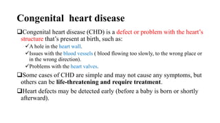 Congenital heart disease
Congenital heart disease (CHD) is a defect or problem with the heart’s
structure that’s present at birth, such as:
A hole in the heart wall.
Issues with the blood vessels ( blood flowing too slowly, to the wrong place or
in the wrong direction).
Problems with the heart valves.
Some cases of CHD are simple and may not cause any symptoms, but
others can be life-threatening and require treatment.
Heart defects may be detected early (before a baby is born or shortly
afterward).
 