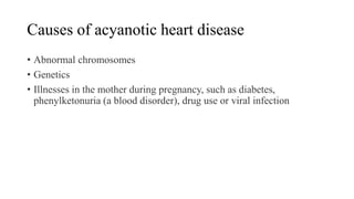 Causes of acyanotic heart disease
• Abnormal chromosomes
• Genetics
• Illnesses in the mother during pregnancy, such as diabetes,
phenylketonuria (a blood disorder), drug use or viral infection
 