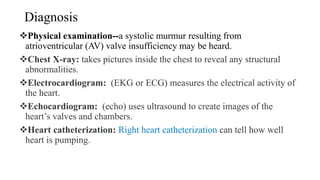 Diagnosis
Physical examination--a systolic murmur resulting from
atrioventricular (AV) valve insufficiency may be heard.
Chest X-ray: takes pictures inside the chest to reveal any structural
abnormalities.
Electrocardiogram: (EKG or ECG) measures the electrical activity of
the heart.
Echocardiogram: (echo) uses ultrasound to create images of the
heart’s valves and chambers.
Heart catheterization: Right heart catheterization can tell how well
heart is pumping.
 