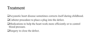 Treatment
Acyanotic heart disease sometimes corrects itself during childhood.
Catheter procedure to place a plug into the defect.
Medications to help the heart work more efficiently or to control
blood pressure.
Surgery to close the defect.
 