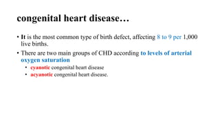 congenital heart disease…
• It is the most common type of birth defect, affecting 8 to 9 per 1,000
live births.
• There are two main groups of CHD according to levels of arterial
oxygen saturation
• cyanotic congenital heart disease
• acyanotic congenital heart disease.
 