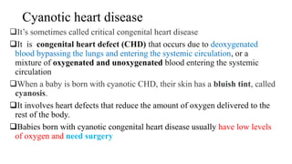 Cyanotic heart disease
It’s sometimes called critical congenital heart disease
It is congenital heart defect (CHD) that occurs due to deoxygenated
blood bypassing the lungs and entering the systemic circulation, or a
mixture of oxygenated and unoxygenated blood entering the systemic
circulation
When a baby is born with cyanotic CHD, their skin has a bluish tint, called
cyanosis.
It involves heart defects that reduce the amount of oxygen delivered to the
rest of the body.
Babies born with cyanotic congenital heart disease usually have low levels
of oxygen and need surgery
 