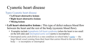 Cyanotic heart disease
Types Cyanotic heart disease
Left heart obstructive lesions
Right heart obstructive lesions
Mixing lesions
• Left heart obstructive lesions : This type of defect reduces blood flow
between the heart and the rest of the body (systemic blood flow).
• Examples include hypoplastic left heart syndrome (when the heart is too small
on the left side) and interrupted aortic arch (aorta is incomplete).
• Interrupted aortic arch (IAA) is a rare condition in which baby’s aorta — the
large blood vessel coming from their heart that carries blood to the rest of their
body — is incomplete or interrupted
 