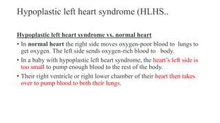 Hypoplastic left heart syndrome (HLHS..
Hypoplastic left heart syndrome vs. normal heart
• In normal heart the right side moves oxygen-poor blood to lungs to
get oxygen. The left side sends oxygen-rich blood to body.
• In a baby with hypoplastic left heart syndrome, the heart’s left side is
too small to pump enough blood to the rest of the body.
• Their right ventricle or right lower chamber of their heart then takes
over to pump blood to both their lungs.
 