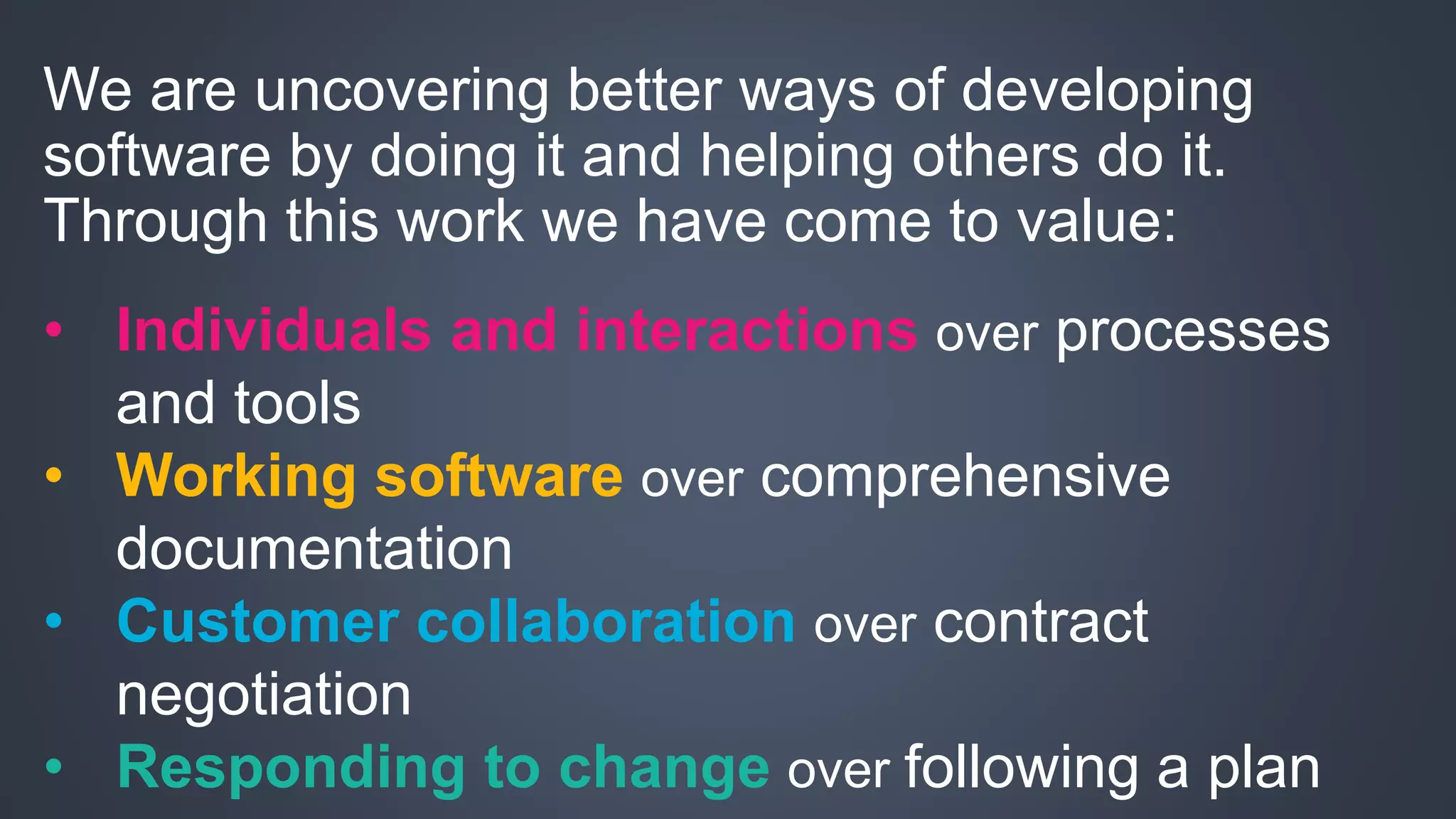 We are uncovering better ways of developing 
software by doing it and helping others do it. 
Through this work we have come to value: 
• Individuals and interactions over processes 
and tools 
• Working software over comprehensive 
documentation 
• Customer collaboration over contract 
negotiation 
• Responding to change over following a plan 
 