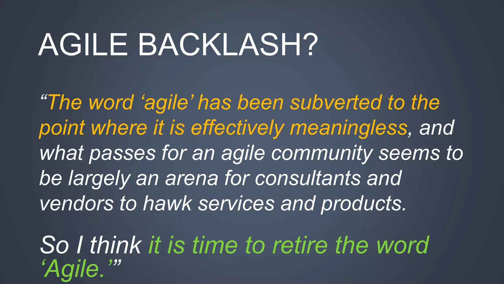 AGILE BACKLASH? 
“The word ‘agile’ has been subverted to the 
point where it is effectively meaningless, and 
what passes for an agile community seems to 
be largely an arena for consultants and 
vendors to hawk services and products. 
So I think it is time to retire the word 
‘Agile.’” 
 