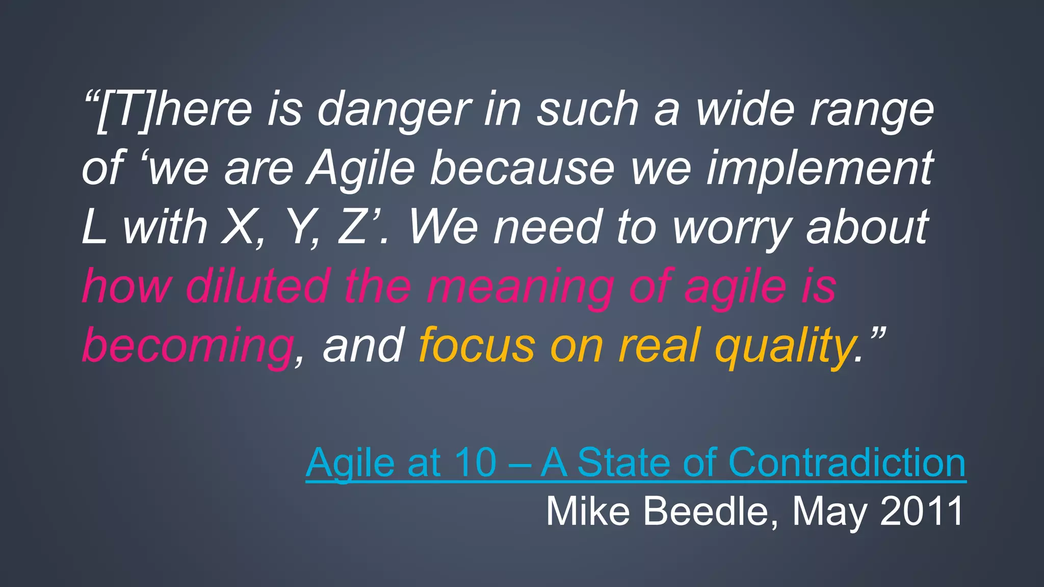 “[T]here is danger in such a wide range 
of ‘we are Agile because we implement 
L with X, Y, Z’. We need to worry about 
how diluted the meaning of agile is 
becoming, and focus on real quality.” 
Agile at 10 – A State of Contradiction 
Mike Beedle, May 2011 
 