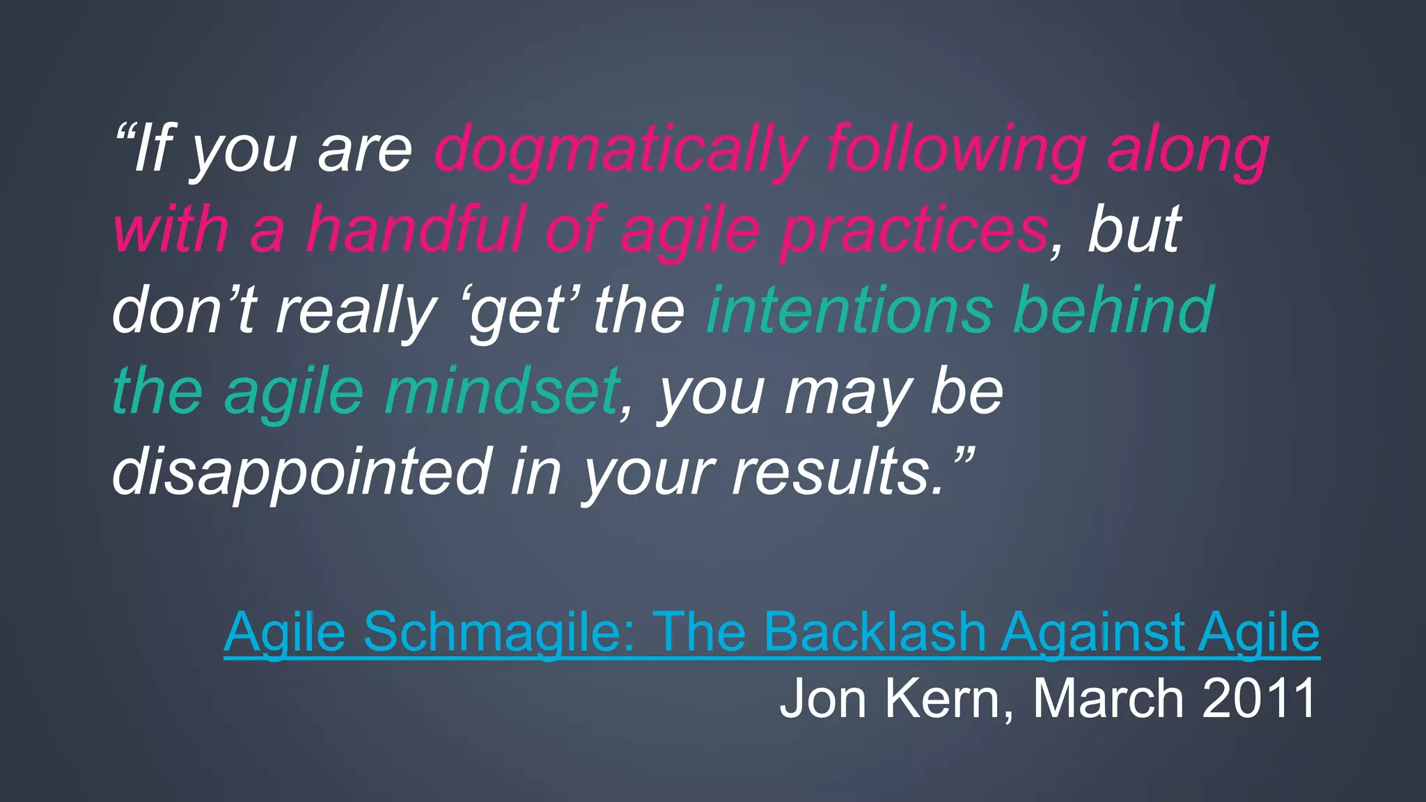 “If you are dogmatically following along 
with a handful of agile practices, but 
don’t really ‘get’ the intentions behind 
the agile mindset, you may be 
disappointed in your results.” 
Agile Schmagile: The Backlash Against Agile 
Jon Kern, March 2011 
 